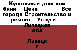 Купольный дом или баня  › Цена ­ 68 000 - Все города Строительство и ремонт » Услуги   . Липецкая обл.,Липецк г.